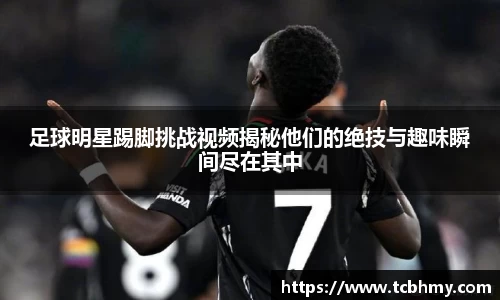 足球明星踢脚挑战视频揭秘他们的绝技与趣味瞬间尽在其中